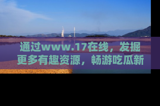 通过www.17在线，发掘更多有趣资源，畅游吃瓜新闻海洋