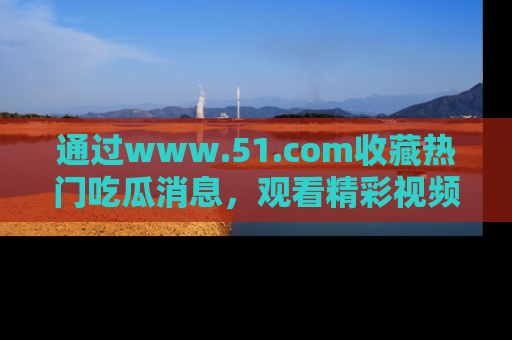通过www.51.com收藏热门吃瓜消息,观看精彩视频与段子!