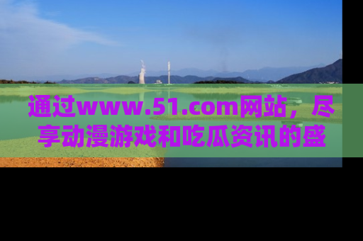 通过www.51.com网站,尽享动漫游戏和吃瓜资讯的盛宴!