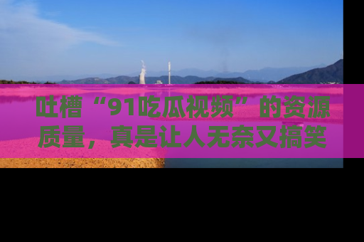 吐槽“91吃瓜视频”的资源质量,真是让人无奈又搞笑!