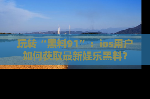玩转“黑料91”：ios用户如何获取最新娱乐黑料？