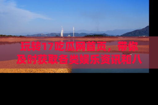 玩转17吃瓜网首页,带你及时获取各类娱乐资讯和八卦故事!