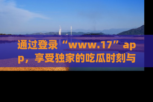 通过登录“www.17”app,享受独家的吃瓜时刻与娱乐资讯!