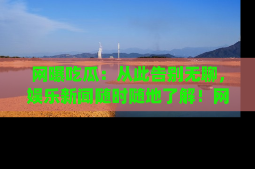 网曝吃瓜:从此告别无聊,娱乐新闻随时随地了解!网址:www.wangbaoegua.com