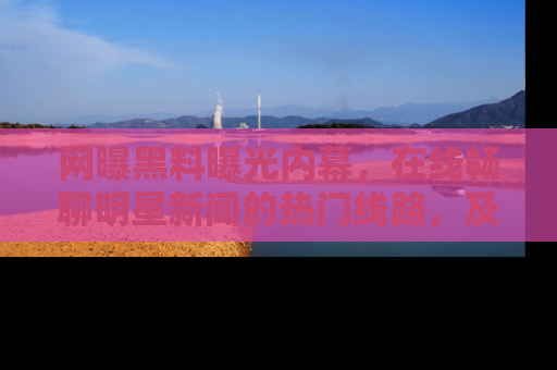 网曝黑料曝光内幕,在线畅聊明星新闻的热门线路,及时掌握最新消息!
