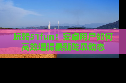 玩转51fun！安卓用户如何高效追踪最新吃瓜动态
