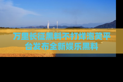 万里长征黑料不打烊泡芙平台发布全新娱乐黑料