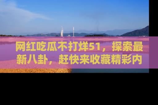 网红吃瓜不打烊51，探索最新八卦，赶快来收藏精彩内容！