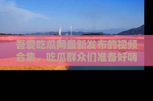 吾爱吃瓜网最新发布的视频合集,吃瓜群众们准备好嗨起来了吗?
