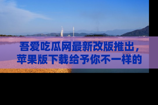 吾爱吃瓜网最新改版推出,苹果版下载给予你不一样的吃瓜体验,一起来吧!