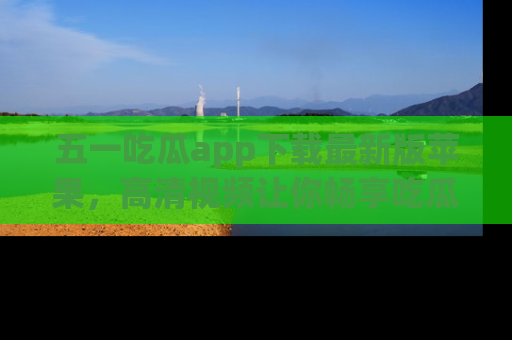 五一吃瓜app下载最新版苹果，高清视频让你畅享吃瓜乐趣