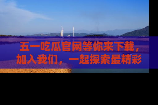 五一吃瓜官网等你来下载,加入我们,一起探索最精彩的吃瓜世界!