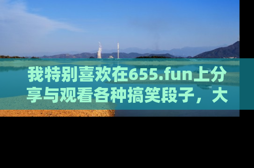 我特别喜欢在655.fun上分享与观看各种搞笑段子,大家一起来享受乐趣吧!