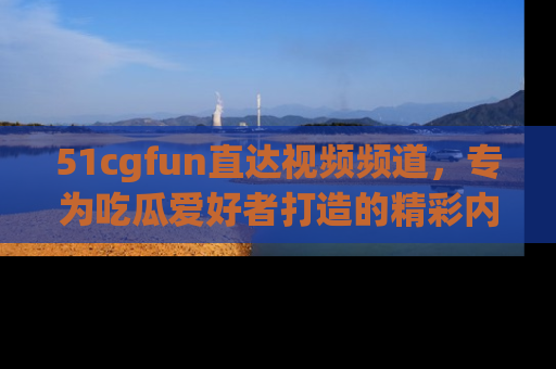 51cgfun直达视频频道,专为吃瓜爱好者打造的精彩内容库!