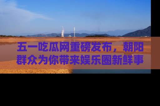 五一吃瓜网重磅发布,朝阳群众为你带来娱乐圈新鲜事!
