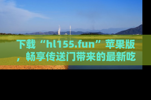下载“hl155.fun”苹果版,畅享传送门带来的最新吃瓜资讯