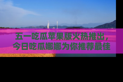 五一吃瓜苹果版火热推出,今日吃瓜娜娜为你推荐最佳美食!