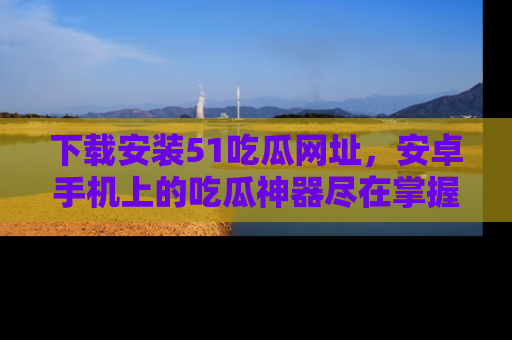 下载安装51吃瓜网址,安卓手机上的吃瓜神器尽在掌握