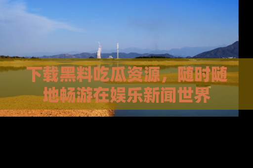 下载黑料吃瓜资源,随时随地畅游在娱乐新闻世界