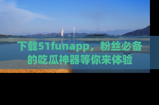 下载51funapp,粉丝必备的吃瓜神器等你来体验