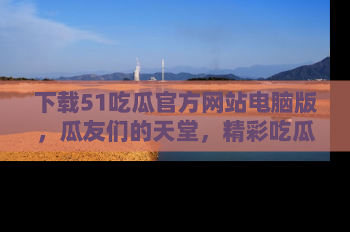 下载51吃瓜官方网站电脑版,瓜友们的天堂,精彩吃瓜故事不容错过!