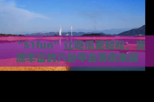 “51fun”让吃瓜更轻松，资源丰富的八卦平台等你来探索！