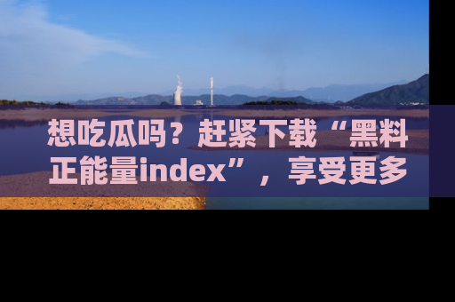 想吃瓜吗?赶紧下载“黑料正能量index”,享受更多正能量内容!
