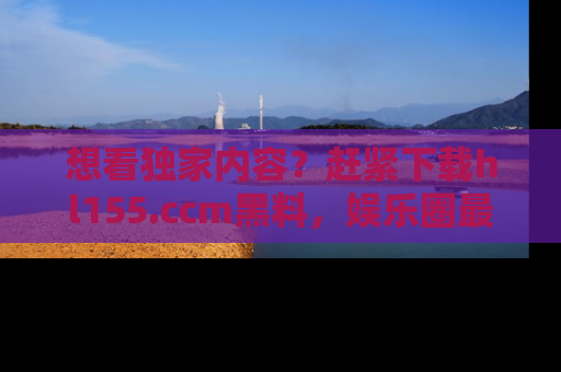 想看独家内容?赶紧下载hl155.ccm黑料,娱乐圈最劲爆的新闻一手掌握!