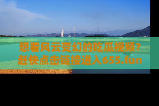 想看风云变幻的吃瓜视频?赶快点击链接进入655.fun吧!
