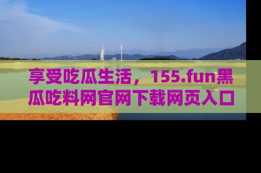 享受吃瓜生活,155.fun黑瓜吃料网官网下载网页入口全解析