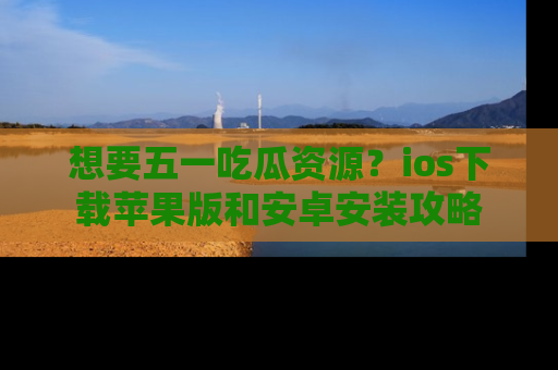 想要五一吃瓜资源?ios下载苹果版和安卓安装攻略