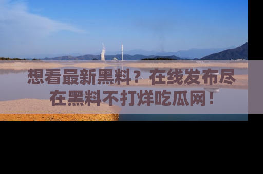 想看最新黑料?在线发布尽在黑料不打烊吃瓜网!