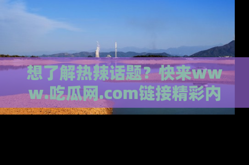 想了解热辣话题?快来www.吃瓜网.com链接精彩内容!