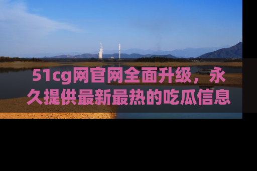 51cg网官网全面升级,永久提供最新最热的吃瓜信息,助你永远走在潮流前端!