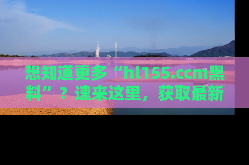 想知道更多“hl155.ccm黑料”?速来这里,获取最新入口和网址,不看可惜哦!