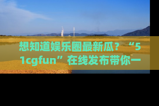 想知道娱乐圈最新瓜?“51cgfun”在线发布带你一探究竟!