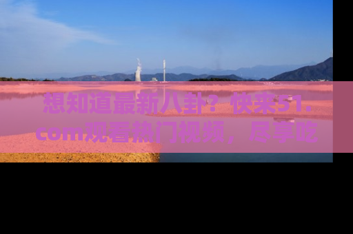想知道最新八卦?快来51.com观看热门视频,尽享吃瓜乐趣!