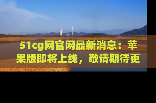 51cg网官网最新消息:苹果版即将上线,敬请期待更多吃瓜内容!