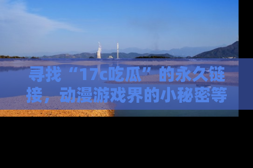 寻找“17c吃瓜”的永久链接,动漫游戏界的小秘密等你来揭秘!