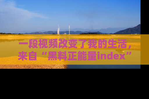 一段视频改变了我的生活,来自“黑料正能量index”的真实分享