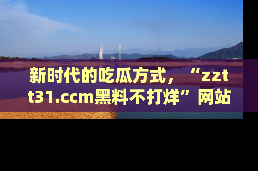 新时代的吃瓜方式,“zztt31.ccm黑料不打烊”网站为iOS用户带来惊喜
