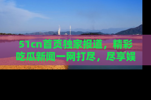 51cn首页独家报道,精彩吃瓜新闻一网打尽,尽享娱乐盛宴