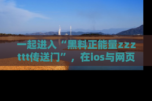 一起进入“黑料正能量zzzttt传送门”,在ios与网页中享受热辣资讯的快乐吧!