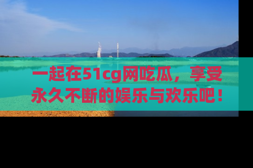 一起在51cg网吃瓜,享受永久不断的娱乐与欢乐吧!