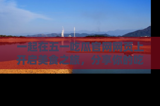 一起在五一吃瓜官网网页上开启美食之旅,分享你的吃瓜故事与精彩瞬间!