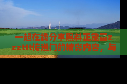 一起在线分享黑料正能量zzzttt传送门的精彩内容,与朋友互动!