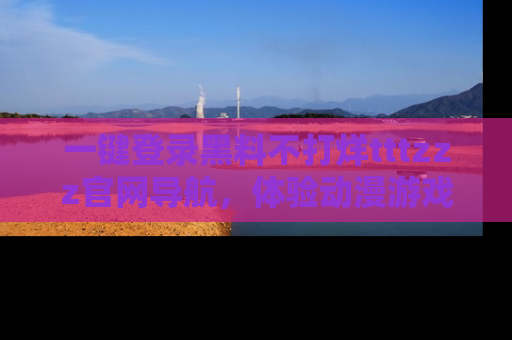一键登录黑料不打烊tttzzz官网导航,体验动漫游戏风格黑料盛宴