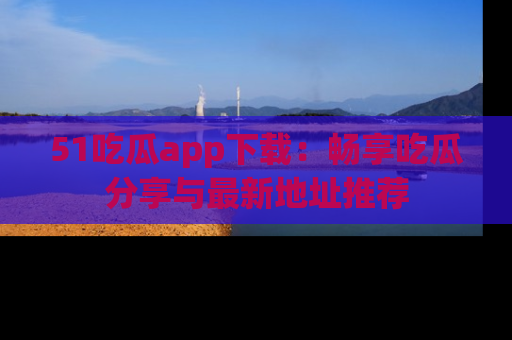 51吃瓜app下载:畅享吃瓜分享与最新地址推荐