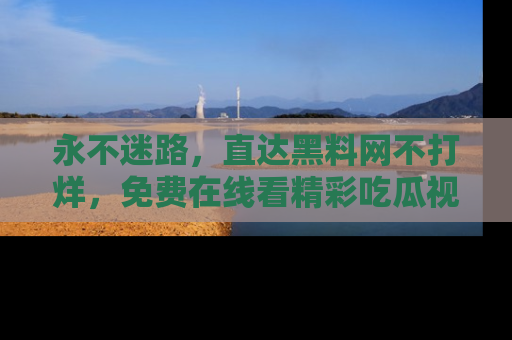 永不迷路,直达黑料网不打烊,免费在线看精彩吃瓜视频!