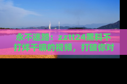 永不迷路:zztt24黑料不打烊干嘛的视频,打破你对吃瓜的固有认知!